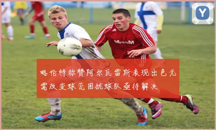 略伦特称赞阿尔瓦雷斯表现出色无需改变球荒困扰球队亟待解决