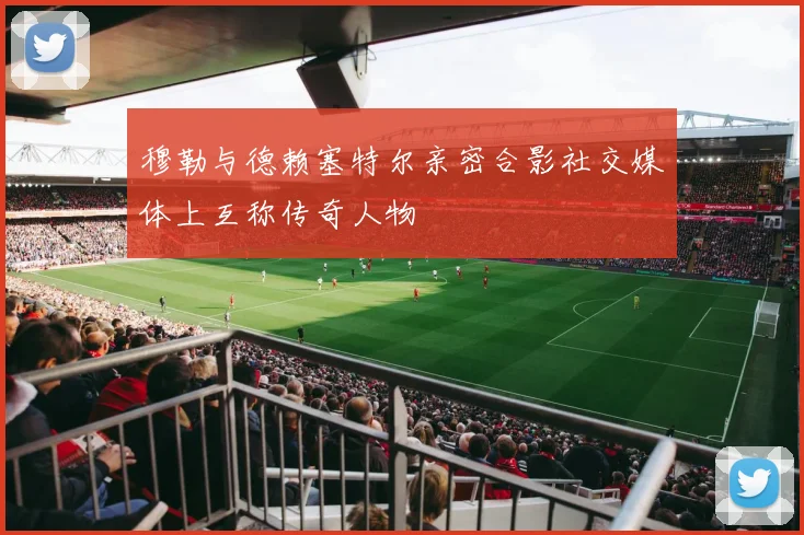 穆勒与德赖塞特尔亲密合影社交媒体上互称传奇人物