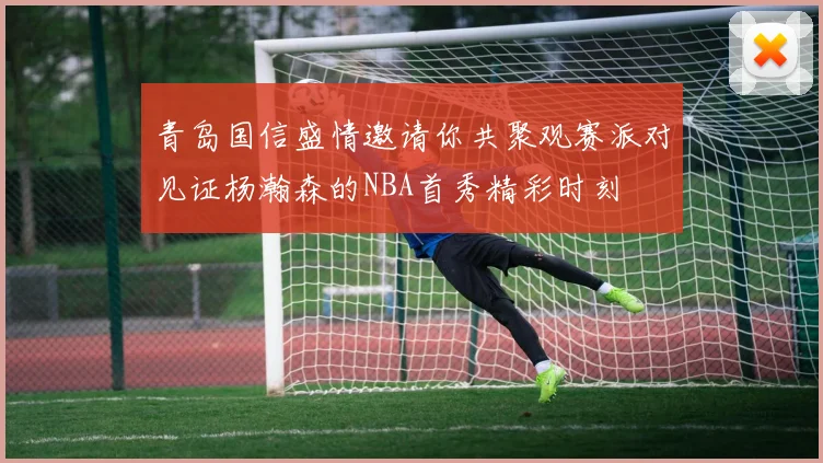 青岛国信盛情邀请你共聚观赛派对见证杨瀚森的NBA首秀精彩时刻