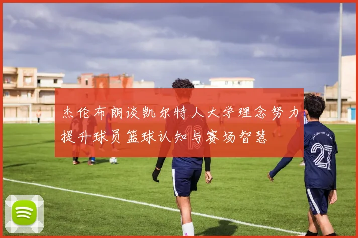 杰伦布朗谈凯尔特人大学理念努力提升球员篮球认知与赛场智慧