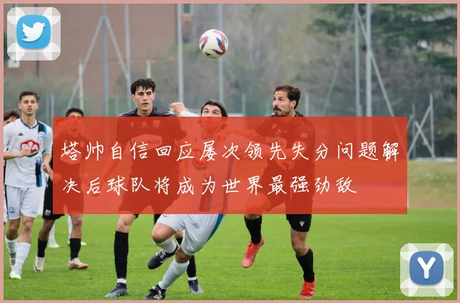 塔帅自信回应屡次领先失分问题解决后球队将成为世界最强劲敌