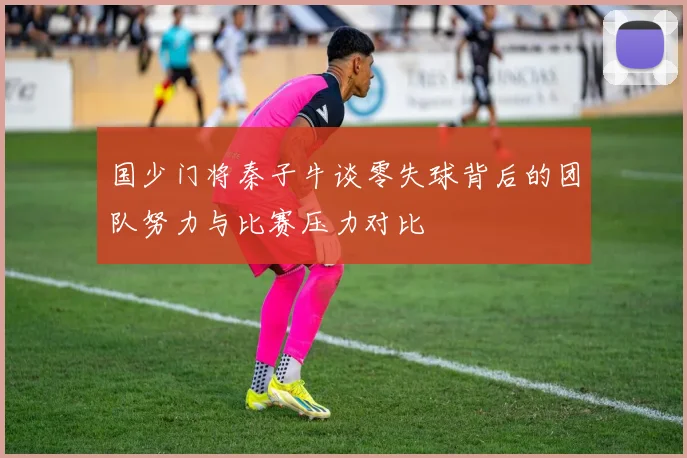 国少门将秦子牛谈零失球背后的团队努力与比赛压力对比