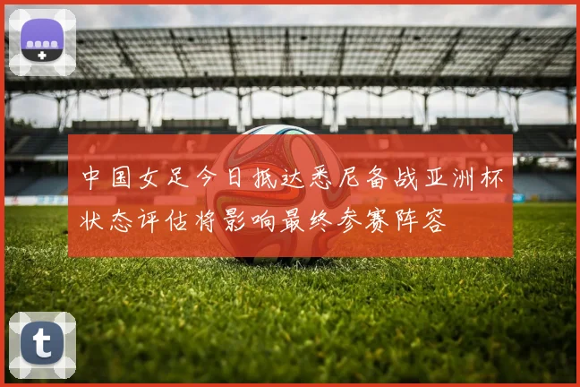 中国女足今日抵达悉尼备战亚洲杯状态评估将影响最终参赛阵容