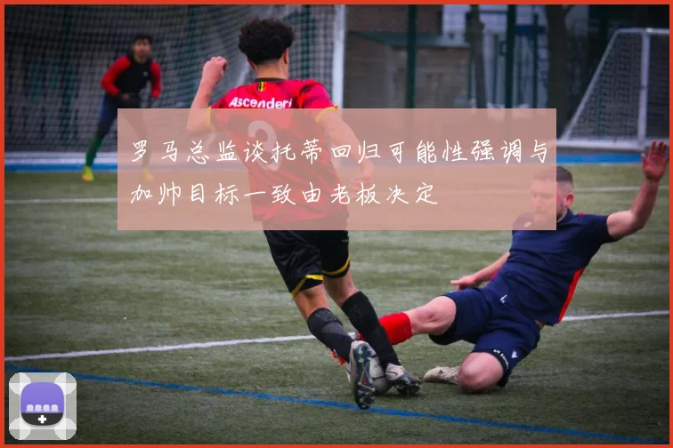 罗马总监谈托蒂回归可能性强调与加帅目标一致由老板决定