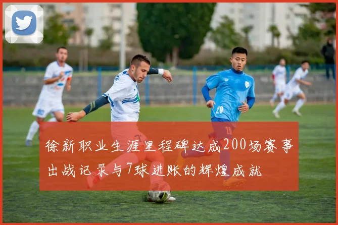 徐新职业生涯里程碑达成200场赛事出战记录与7球进账的辉煌成就