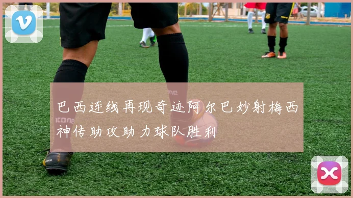 巴西连线再现奇迹阿尔巴妙射梅西神传助攻助力球队胜利