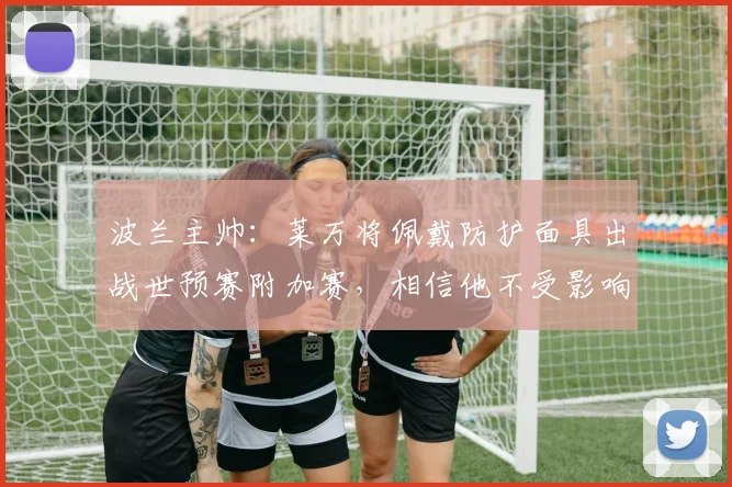 波兰主帅：莱万将佩戴防护面具出战世预赛附加赛，相信他不受影响