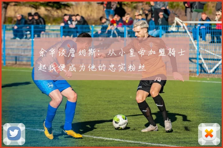 余华谈詹姆斯：从小皇帝加盟骑士起我便成为他的忠实粉丝