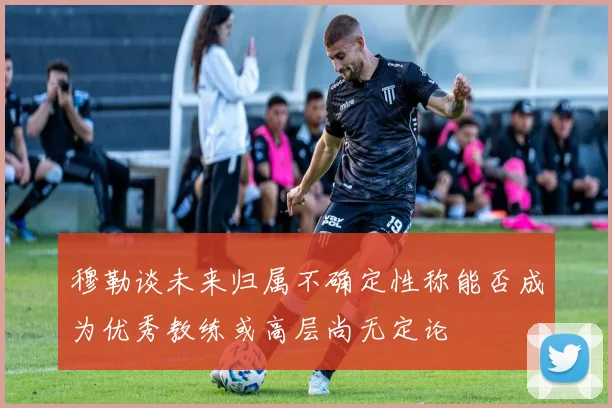 穆勒谈未来归属不确定性称能否成为优秀教练或高层尚无定论
