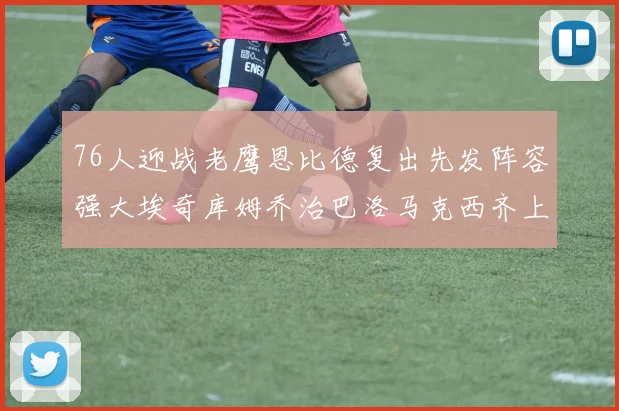 76人迎战老鹰恩比德复出先发阵容强大埃奇库姆乔治巴洛马克西齐上阵