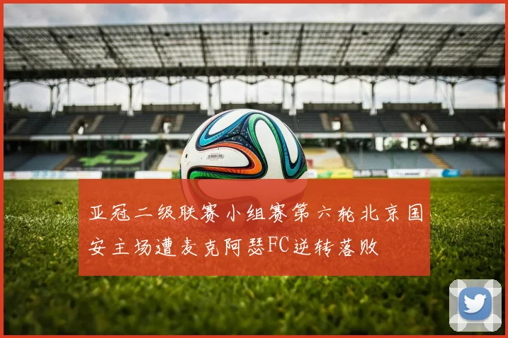 亚冠二级联赛小组赛第六轮北京国安主场遭麦克阿瑟FC逆转落败
