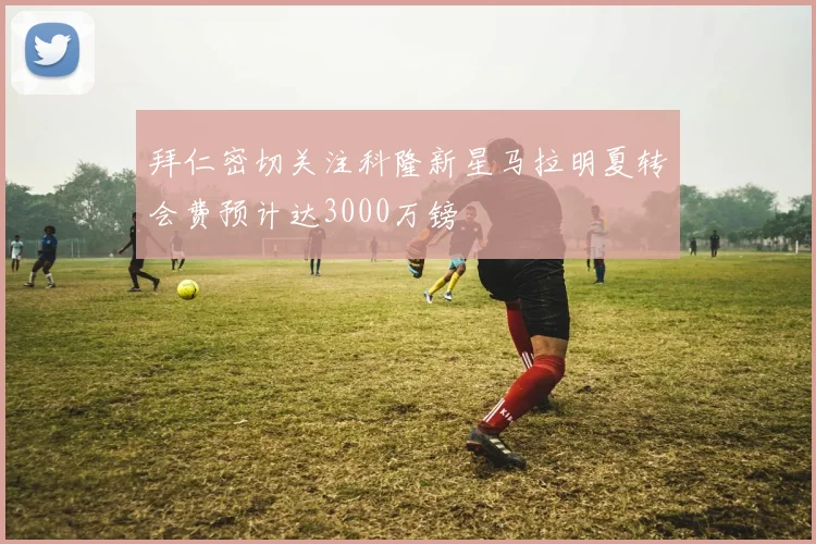 拜仁密切关注科隆新星马拉明夏转会费预计达3000万镑