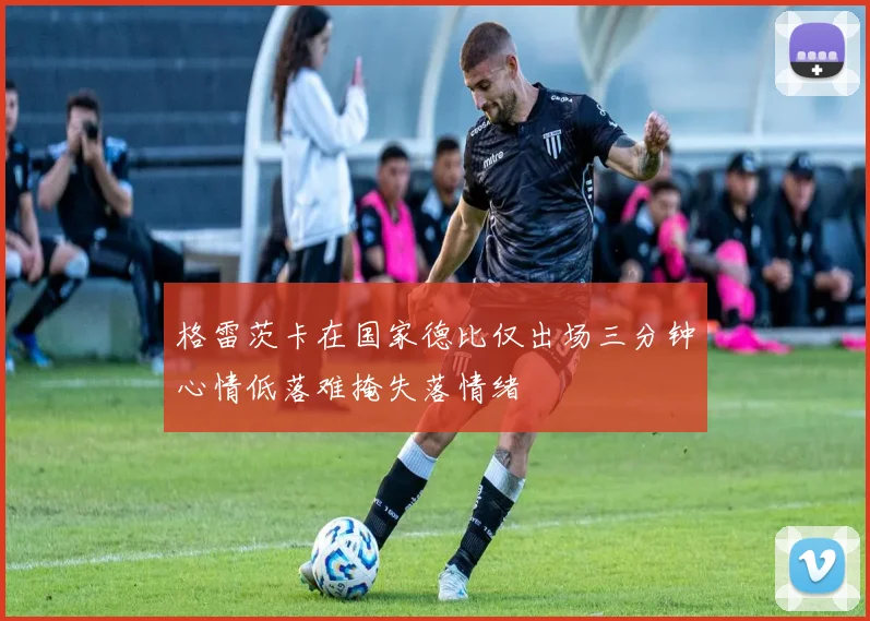 格雷茨卡在国家德比仅出场三分钟心情低落难掩失落情绪