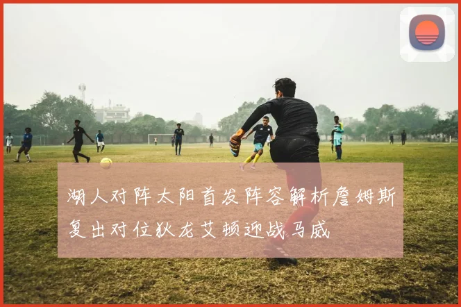湖人对阵太阳首发阵容解析詹姆斯复出对位狄龙艾顿迎战马威