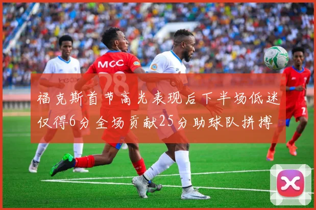 福克斯首节高光表现后下半场低迷仅得6分全场贡献25分助球队拼搏