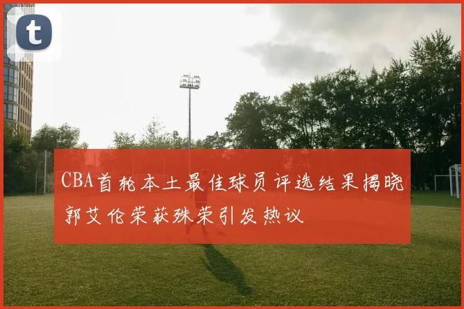 CBA首轮本土最佳球员评选结果揭晓郭艾伦荣获殊荣引发热议