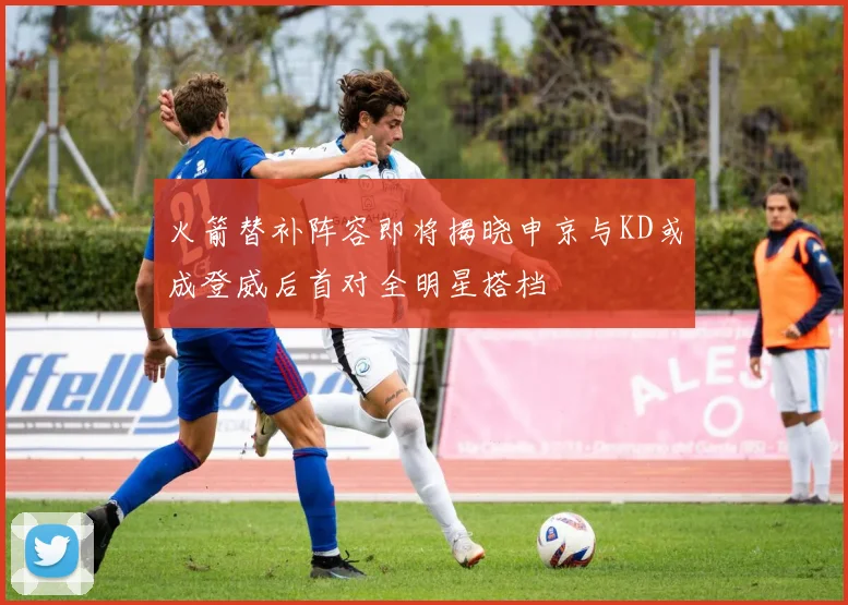 火箭替补阵容即将揭晓申京与KD或成登威后首对全明星搭档