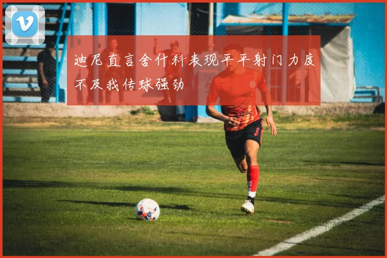 迪尼直言舍什科表现平平射门力度不及我传球强劲