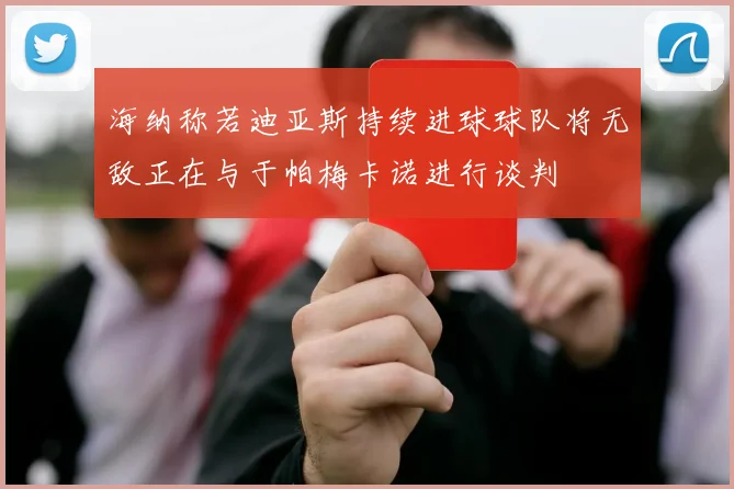 海纳称若迪亚斯持续进球球队将无敌正在与于帕梅卡诺进行谈判