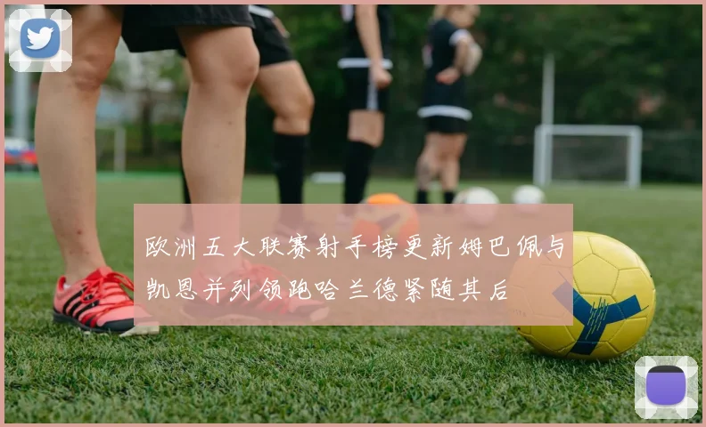 欧洲五大联赛射手榜更新姆巴佩与凯恩并列领跑哈兰德紧随其后