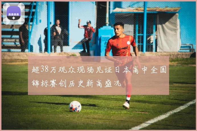 超38万观众现场见证日本高中全国锦标赛创历史新高盛况