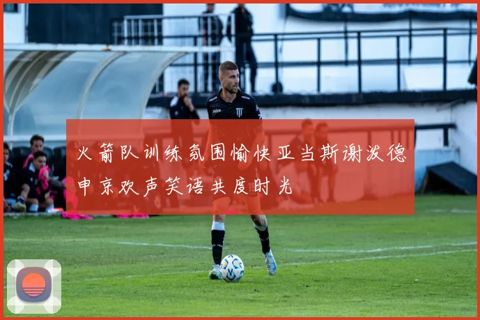 火箭队训练氛围愉快亚当斯谢泼德申京欢声笑语共度时光