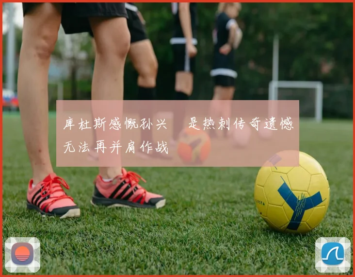 库杜斯感慨孙兴慜是热刺传奇遗憾无法再并肩作战