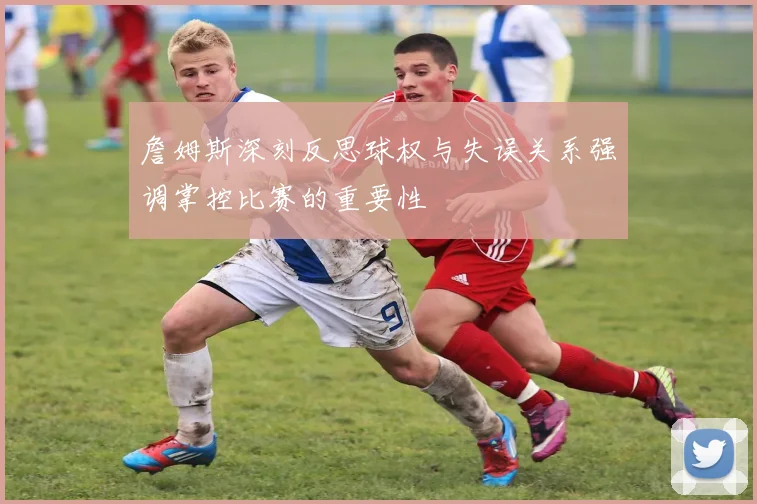 詹姆斯深刻反思球权与失误关系强调掌控比赛的重要性