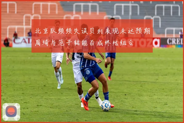 北京队频频失误贝利表现未达预期周琦与范子铭能否成终结组合