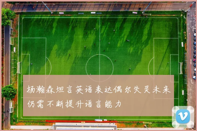 杨瀚森坦言英语表达偶尔失灵未来仍需不断提升语言能力
