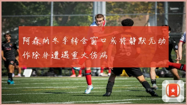 阿森纳冬季转会窗口或将静默无动作除非遭遇重大伤病
