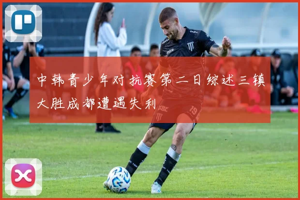 中韩青少年对抗赛第二日综述三镇大胜成都遭遇失利