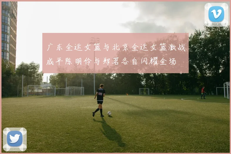 广东全运女篮与北京全运女篮激战成平陈明伶与郑茗各自闪耀全场
