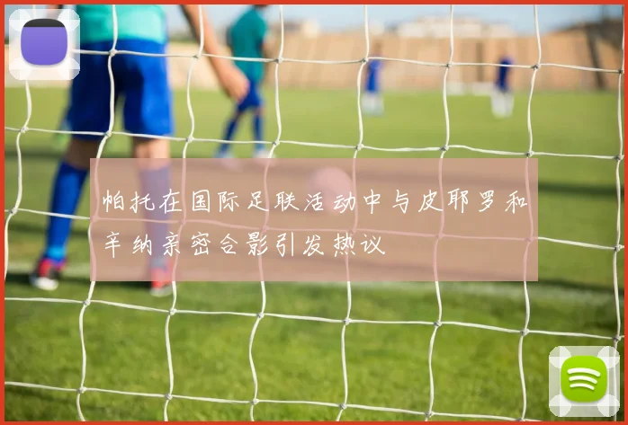 帕托在国际足联活动中与皮耶罗和辛纳亲密合影引发热议