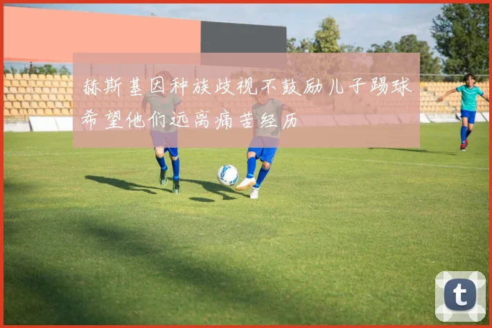 赫斯基因种族歧视不鼓励儿子踢球希望他们远离痛苦经历