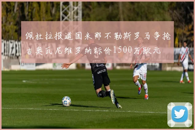 佩杜拉报道国米那不勒斯罗马争抢吉奥瓦尼维罗纳标价1500万欧元