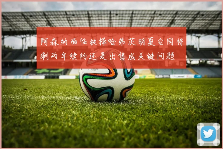 阿森纳面临抉择哈弗茨明夏合同将剩两年续约还是出售成关键问题