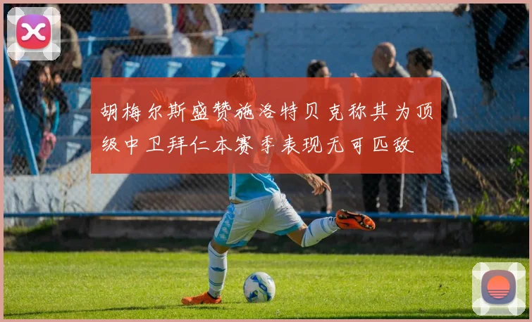 胡梅尔斯盛赞施洛特贝克称其为顶级中卫拜仁本赛季表现无可匹敌