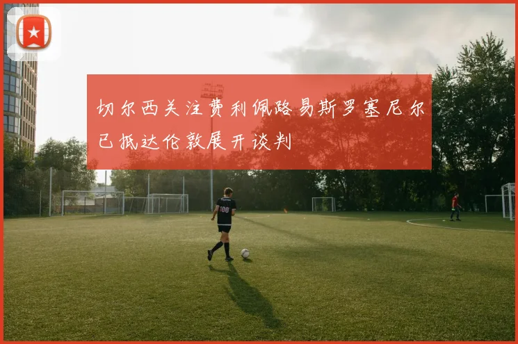 切尔西关注费利佩路易斯罗塞尼尔已抵达伦敦展开谈判