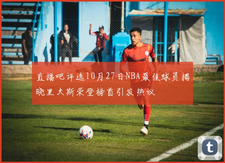 直播吧评选10月27日NBA最佳球员揭晓里夫斯荣登榜首引发热议