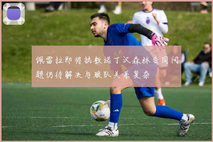 佩雷拉即将执教诺丁汉森林合同问题仍待解决与狼队关系复杂