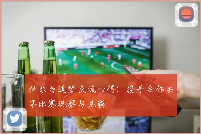 科尔与追梦交流心得：携手合作共享比赛观察与见解
