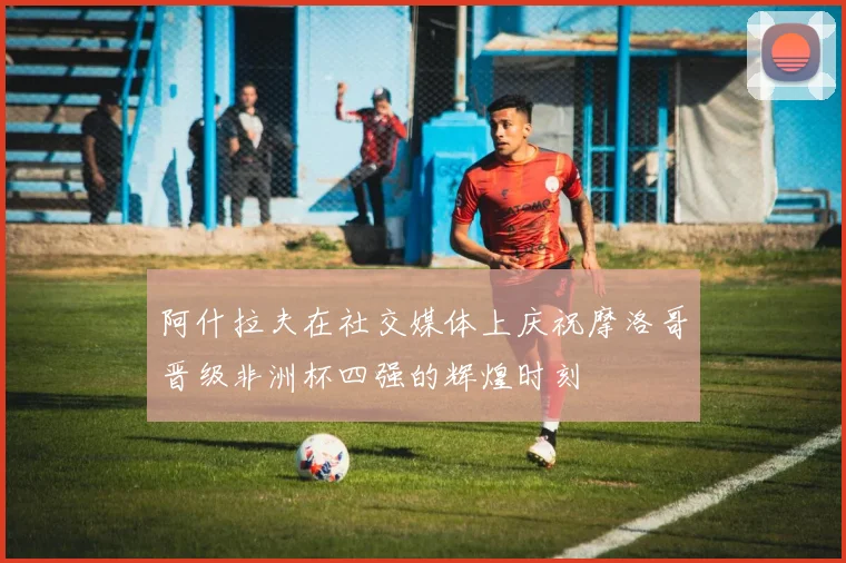 阿什拉夫在社交媒体上庆祝摩洛哥晋级非洲杯四强的辉煌时刻