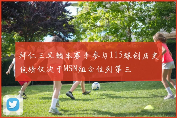 拜仁三叉戟本赛季参与115球创历史佳绩仅次于MSN组合位列第三