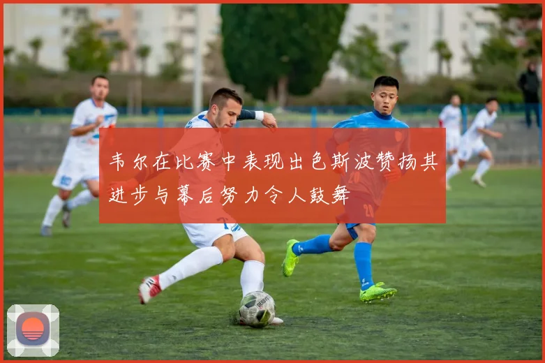 韦尔在比赛中表现出色斯波赞扬其进步与幕后努力令人鼓舞