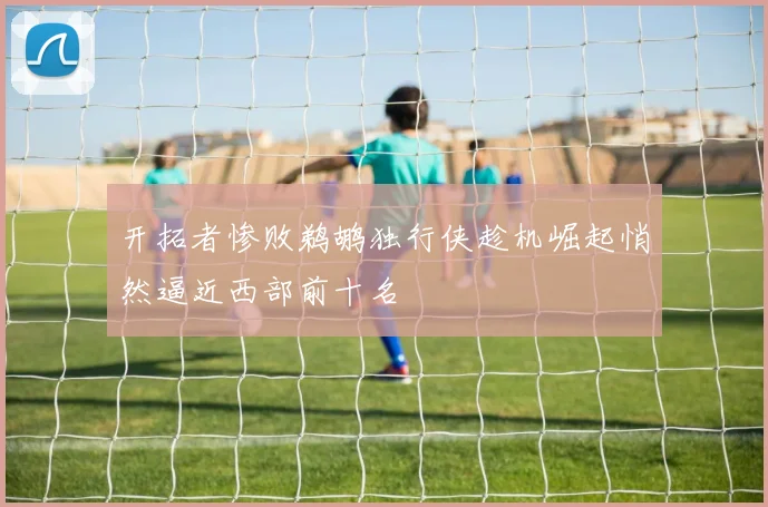 开拓者惨败鹈鹕独行侠趁机崛起悄然逼近西部前十名