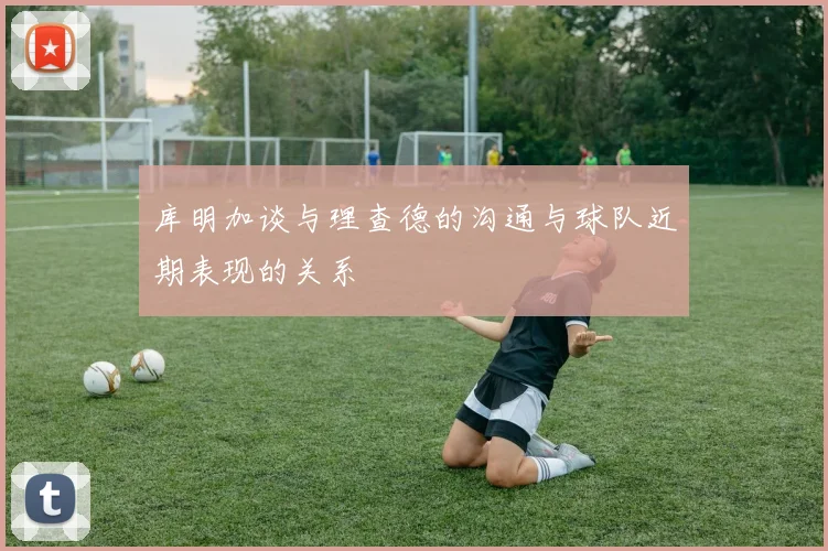 库明加谈与理查德的沟通与球队近期表现的关系